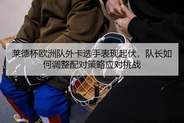 lai-de-bei-ou-zhou-dui-wai-ka-xuan-shou-biao-xian-qi-fu-dui-zhang-ru-he-tiao-zheng-pei-dui-ce-lve-ying-dui-tiao-zhan-2-324.jpg