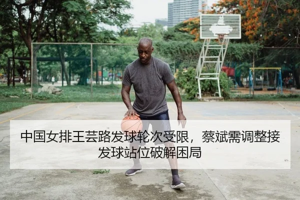 中国女排王芸路发球轮次受限，蔡斌需调整接发球站位破解困局
